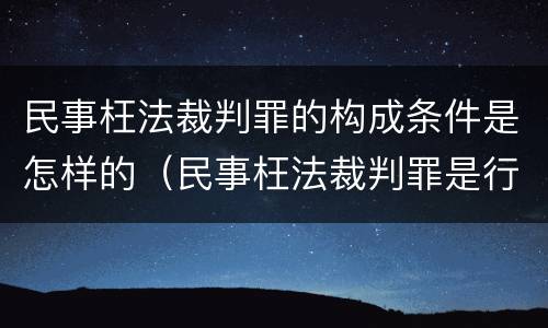 民事枉法裁判罪的构成条件是怎样的（民事枉法裁判罪是行为犯吗）