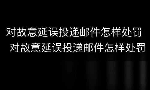 对故意延误投递邮件怎样处罚 对故意延误投递邮件怎样处罚他