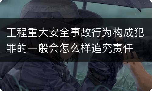工程重大安全事故行为构成犯罪的一般会怎么样追究责任