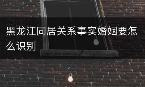黑龙江同居关系事实婚姻要怎么识别