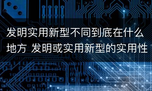 发明实用新型不同到底在什么地方 发明或实用新型的实用性