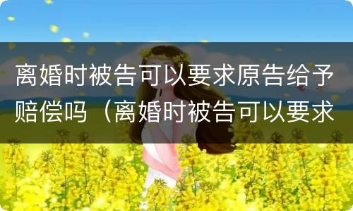 离婚时被告可以要求原告给予赔偿吗（离婚时被告可以要求原告给予赔偿吗）