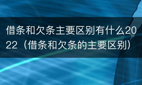 借条和欠条主要区别有什么2022（借条和欠条的主要区别）