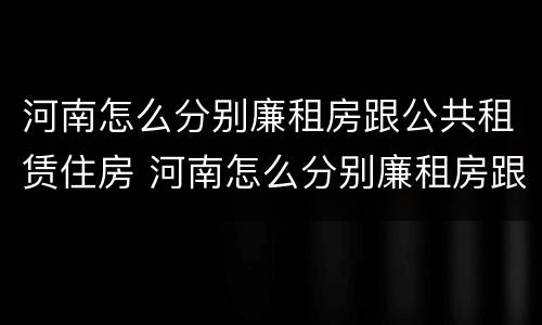 河南怎么分别廉租房跟公共租赁住房 河南怎么分别廉租房跟公共租赁住房的区别