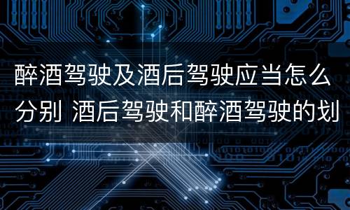醉酒驾驶及酒后驾驶应当怎么分别 酒后驾驶和醉酒驾驶的划分