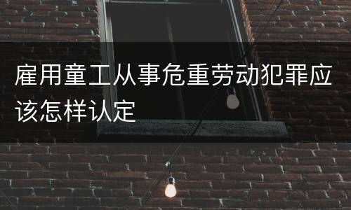 雇用童工从事危重劳动犯罪应该怎样认定