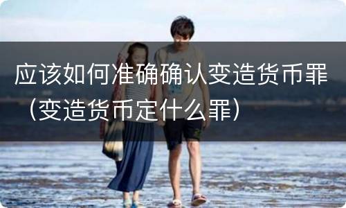 应该如何准确确认变造货币罪（变造货币定什么罪）