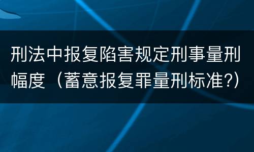 刑法中报复陷害规定刑事量刑幅度（蓄意报复罪量刑标准?）
