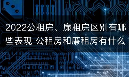 2022公租房、廉租房区别有哪些表现 公租房和廉租房有什么区别?2019年的