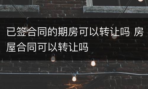 已签合同的期房可以转让吗 房屋合同可以转让吗