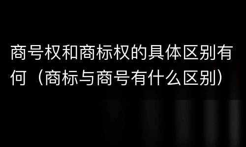 商号权和商标权的具体区别有何（商标与商号有什么区别）