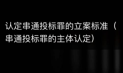 认定串通投标罪的立案标准（串通投标罪的主体认定）