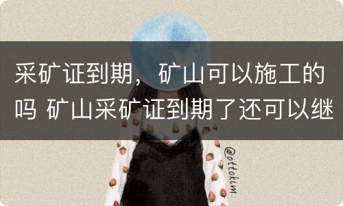 采矿证到期，矿山可以施工的吗 矿山采矿证到期了还可以继续出矿吗?