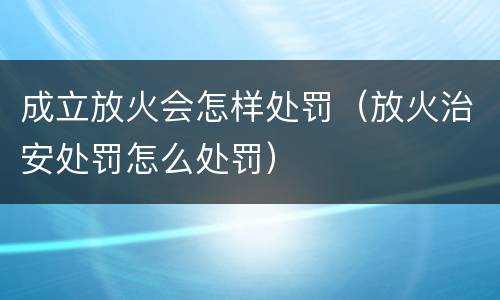 成立放火会怎样处罚（放火治安处罚怎么处罚）