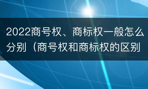 2022商号权、商标权一般怎么分别（商号权和商标权的区别）