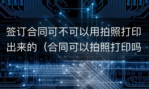 签订合同可不可以用拍照打印出来的（合同可以拍照打印吗）