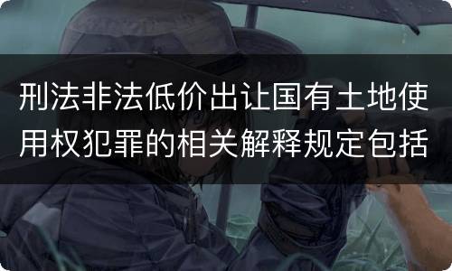刑法非法低价出让国有土地使用权犯罪的相关解释规定包括什么