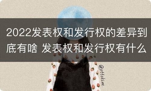 2022发表权和发行权的差异到底有啥 发表权和发行权有什么区别