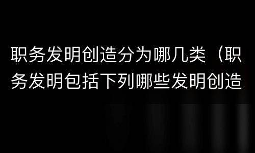 职务发明创造分为哪几类（职务发明包括下列哪些发明创造）
