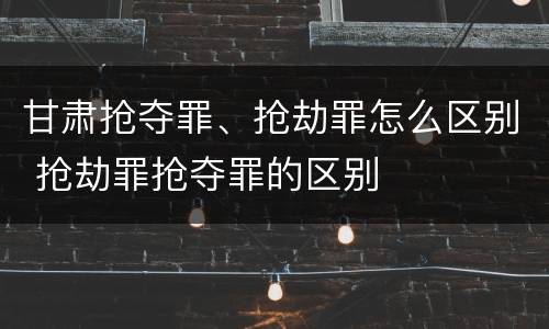 甘肃抢夺罪、抢劫罪怎么区别 抢劫罪抢夺罪的区别