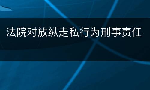 法院对放纵走私行为刑事责任 法院对放纵走私行为刑事责任