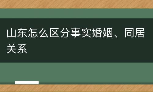 山东怎么区分事实婚姻、同居关系 山东怎么区分事实婚姻、同居关系