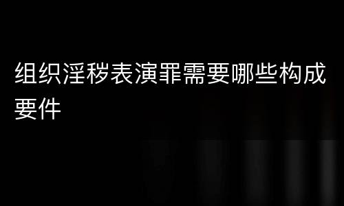 组织淫秽表演罪需要哪些构成要件