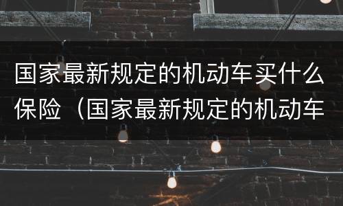 国家最新规定的机动车买什么保险（国家最新规定的机动车买什么保险呢）