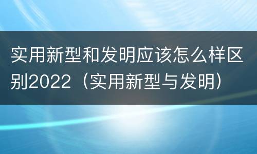 实用新型和发明应该怎么样区别2022（实用新型与发明）