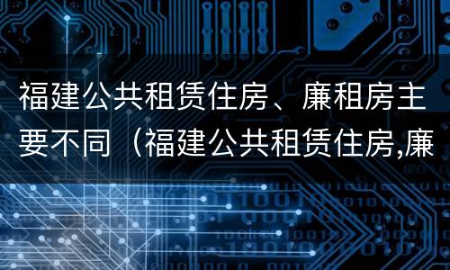 福建公共租赁住房、廉租房主要不同（福建公共租赁住房,廉租房主要不同类型）