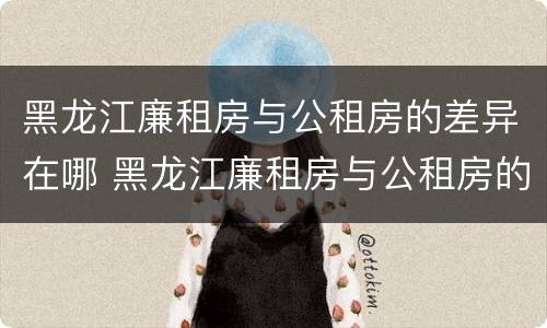 黑龙江廉租房与公租房的差异在哪 黑龙江廉租房与公租房的差异在哪些地方