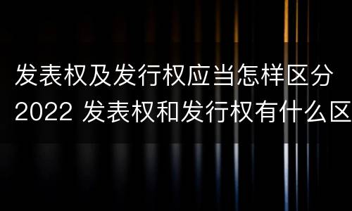 发表权及发行权应当怎样区分2022 发表权和发行权有什么区别