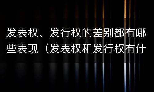 发表权、发行权的差别都有哪些表现（发表权和发行权有什么区别）