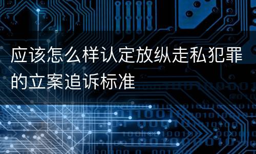 应该怎么样认定放纵走私犯罪的立案追诉标准