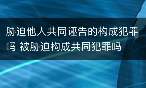 胁迫他人共同诬告的构成犯罪吗 被胁迫构成共同犯罪吗