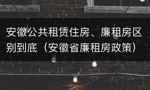 安徽公共租赁住房、廉租房区别到底(安徽省廉租房政策)