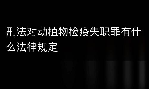 刑法对动植物检疫失职罪有什么法律规定