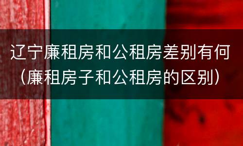 辽宁廉租房和公租房差别有何（廉租房子和公租房的区别）