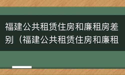 福建公共租赁住房和廉租房差别（福建公共租赁住房和廉租房差别大吗）