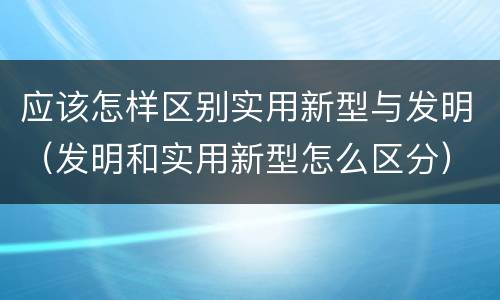 应该怎样区别实用新型与发明(发明和实用新型怎么区分)