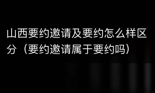 山西要约邀请及要约怎么样区分（要约邀请属于要约吗）