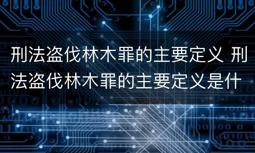 刑法盗伐林木罪的主要定义 刑法盗伐林木罪的主要定义是什么
