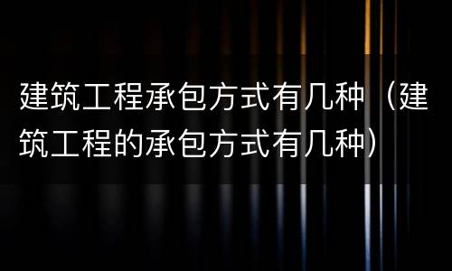 建筑工程承包方式有几种（建筑工程的承包方式有几种）