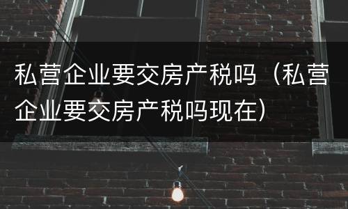 私营企业要交房产税吗（私营企业要交房产税吗现在）