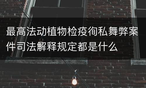 最高法动植物检疫徇私舞弊案件司法解释规定都是什么