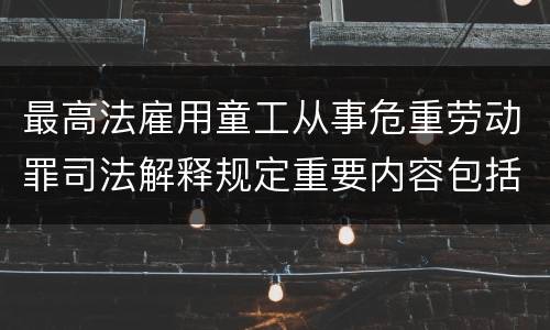 最高法雇用童工从事危重劳动罪司法解释规定重要内容包括什么