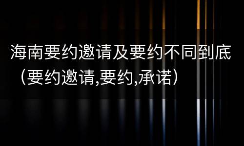 海南要约邀请及要约不同到底（要约邀请,要约,承诺）
