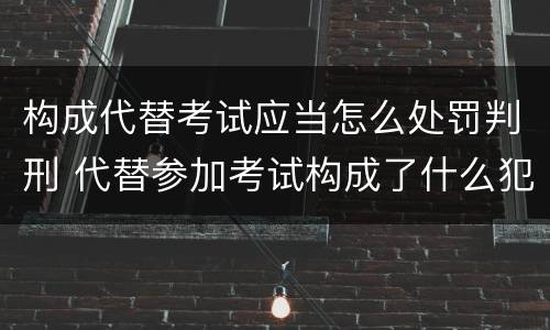 构成代替考试应当怎么处罚判刑 代替参加考试构成了什么犯罪