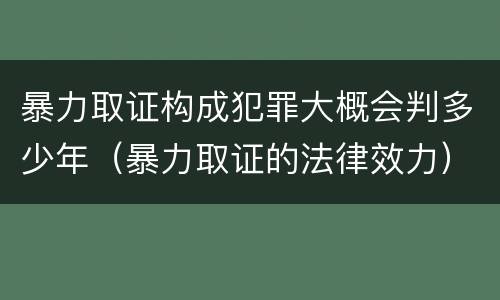 暴力取证构成犯罪大概会判多少年（暴力取证的法律效力）