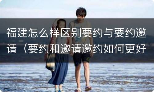 福建怎么样区别要约与要约邀请（要约和邀请邀约如何更好区分）